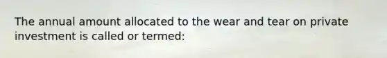 The annual amount allocated to the wear and tear on private investment is called or termed: