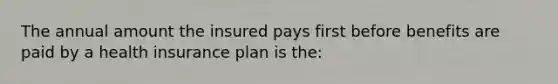 The annual amount the insured pays first before benefits are paid by a health insurance plan is the: