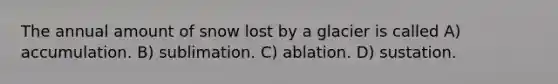 The annual amount of snow lost by a glacier is called A) accumulation. B) sublimation. C) ablation. D) sustation.