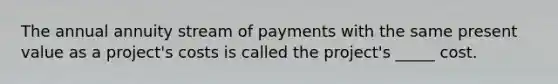 The annual annuity stream of payments with the same present value as a project's costs is called the project's _____ cost.