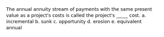 The annual annuity stream of payments with the same present value as a project's costs is called the project's _____ cost. a. incremental b. sunk c. opportunity d. erosion e. equivalent annual