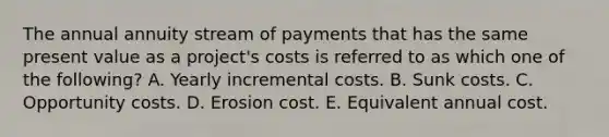 The annual annuity stream of payments that has the same present value as a project's costs is referred to as which one of the following? A. Yearly incremental costs. B. Sunk costs. C. Opportunity costs. D. Erosion cost. E. Equivalent annual cost.