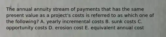 The annual annuity stream of payments that has the same present value as a project's costs is referred to as which one of the following? A. yearly incremental costs B. sunk costs C. opportunity costs D. erosion cost E. equivalent annual cost