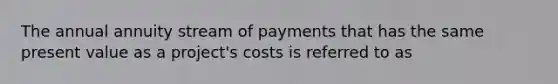 The annual annuity stream of payments that has the same present value as a project's costs is referred to as