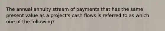 The annual annuity stream of payments that has the same present value as a project's cash flows is referred to as which one of the following?