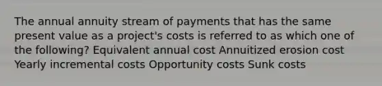 The annual annuity stream of payments that has the same present value as a project's costs is referred to as which one of the following? Equivalent annual cost Annuitized erosion cost Yearly incremental costs Opportunity costs Sunk costs