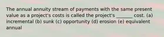 The annual annuity stream of payments with the same present value as a project's costs is called the project's _______ cost. (a) incremental (b) sunk (c) opportunity (d) erosion (e) equivalent annual