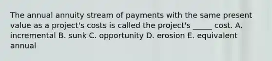 The annual annuity stream of payments with the same present value as a project's costs is called the project's _____ cost. A. incremental B. sunk C. opportunity D. erosion E. equivalent annual