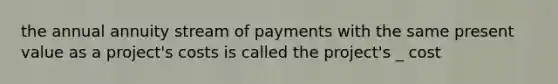 the annual annuity stream of payments with the same present value as a project's costs is called the project's _ cost