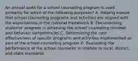 An annual audit for a school counseling program is used primarily for which of the following purposes? A. Helping ensure that school counseling programs and activities are aligned with the expectations in the national framework B. Documenting students' progress in achieving the school counseling mindset and behavior competencies C. Determining the cost-effectiveness of specific programs and activities implemented as part of the school counseling program D. Evaluating the performance of the school counselor in relation to local, district, and state standards