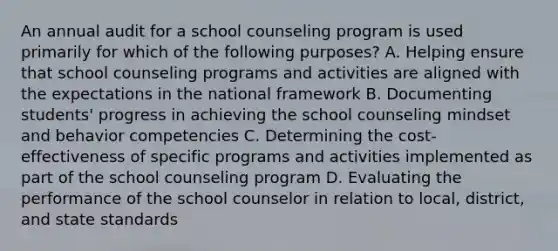 An annual audit for a school counseling program is used primarily for which of the following purposes? A. Helping ensure that school counseling programs and activities are aligned with the expectations in the national framework B. Documenting students' progress in achieving the school counseling mindset and behavior competencies C. Determining the cost-effectiveness of specific programs and activities implemented as part of the school counseling program D. Evaluating the performance of the school counselor in relation to local, district, and state standards