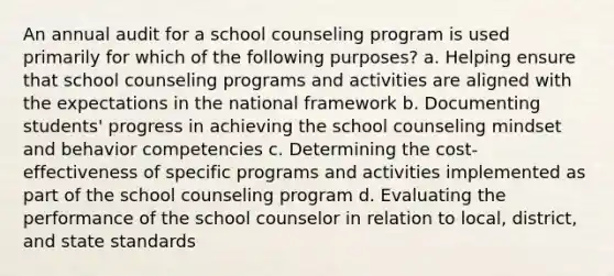 An annual audit for a school counseling program is used primarily for which of the following purposes? a. Helping ensure that school counseling programs and activities are aligned with the expectations in the national framework b. Documenting students' progress in achieving the school counseling mindset and behavior competencies c. Determining the cost-effectiveness of specific programs and activities implemented as part of the school counseling program d. Evaluating the performance of the school counselor in relation to local, district, and state standards