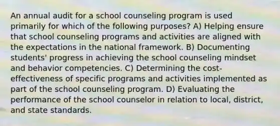 An annual audit for a school counseling program is used primarily for which of the following purposes? A) Helping ensure that school counseling programs and activities are aligned with the expectations in the national framework. B) Documenting students' progress in achieving the school counseling mindset and behavior competencies. C) Determining the cost-effectiveness of specific programs and activities implemented as part of the school counseling program. D) Evaluating the performance of the school counselor in relation to local, district, and state standards.