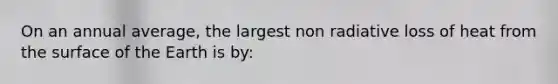 On an annual average, the largest non radiative loss of heat from the surface of the Earth is by: