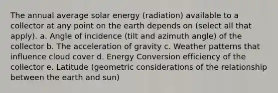 The annual average solar energy (radiation) available to a collector at any point on the earth depends on (select all that apply). a. Angle of incidence (tilt and azimuth angle) of the collector b. The acceleration of gravity c. Weather patterns that influence cloud cover d. Energy Conversion efficiency of the collector e. Latitude (geometric considerations of the relationship between the earth and sun)