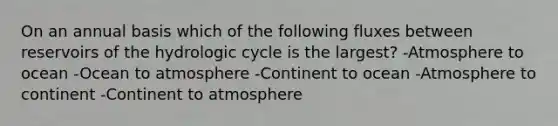 On an annual basis which of the following fluxes between reservoirs of the hydrologic cycle is the largest? -Atmosphere to ocean -Ocean to atmosphere -Continent to ocean -Atmosphere to continent -Continent to atmosphere