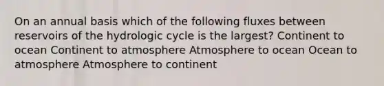 On an annual basis which of the following fluxes between reservoirs of the hydrologic cycle is the largest? Continent to ocean Continent to atmosphere Atmosphere to ocean Ocean to atmosphere Atmosphere to continent