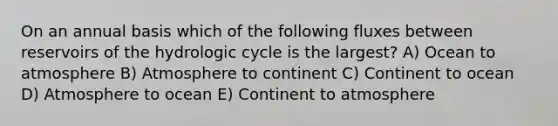 On an annual basis which of the following fluxes between reservoirs of the hydrologic cycle is the largest? A) Ocean to atmosphere B) Atmosphere to continent C) Continent to ocean D) Atmosphere to ocean E) Continent to atmosphere