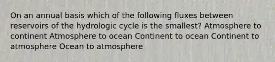 On an annual basis which of the following fluxes between reservoirs of the hydrologic cycle is the smallest? Atmosphere to continent Atmosphere to ocean Continent to ocean Continent to atmosphere Ocean to atmosphere