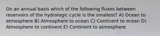 On an annual basis which of the following fluxes between reservoirs of the hydrologic cycle is the smallest? A) Ocean to atmosphere B) Atmosphere to ocean C) Continent to ocean D) Atmosphere to continent E) Continent to atmosphere