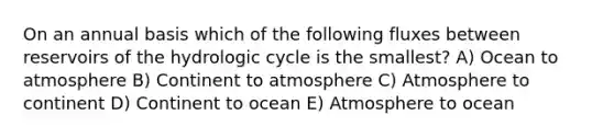 On an annual basis which of the following fluxes between reservoirs of the hydrologic cycle is the smallest? A) Ocean to atmosphere B) Continent to atmosphere C) Atmosphere to continent D) Continent to ocean E) Atmosphere to ocean