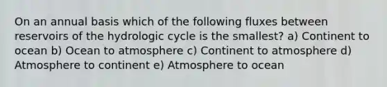 On an annual basis which of the following fluxes between reservoirs of the hydrologic cycle is the smallest? a) Continent to ocean b) Ocean to atmosphere c) Continent to atmosphere d) Atmosphere to continent e) Atmosphere to ocean