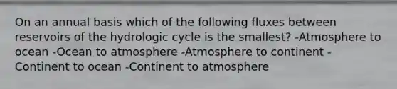 On an annual basis which of the following fluxes between reservoirs of the hydrologic cycle is the smallest? -Atmosphere to ocean -Ocean to atmosphere -Atmosphere to continent -Continent to ocean -Continent to atmosphere