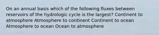 On an annual basis which of the following fluxes between reservoirs of the hydrologic cycle is the largest? Continent to atmosphere Atmosphere to continent Continent to ocean Atmosphere to ocean Ocean to atmosphere