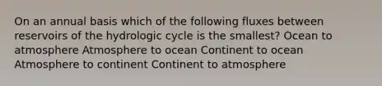 On an annual basis which of the following fluxes between reservoirs of the hydrologic cycle is the smallest? Ocean to atmosphere Atmosphere to ocean Continent to ocean Atmosphere to continent Continent to atmosphere