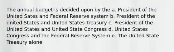 The annual budget is decided upon by the a. President of the United Sates and Federal Reserve system b. President of the united States and United States Treasury c. President of the United States and United State Congress d. United States Congress and the Federal Reserve System e. The United State Treasury alone