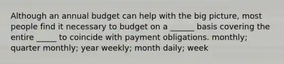 Although an annual budget can help with the big picture, most people find it necessary to budget on a ______ basis covering the entire _____ to coincide with payment obligations. monthly; quarter monthly; year weekly; month daily; week