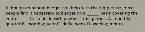 Although an annual budget can help with the big picture, most people find it necessary to budget on a ______ basis covering the entire _____ to coincide with payment obligations. A. monthly; quarter B. monthly; year C. daily; week D. weekly; month