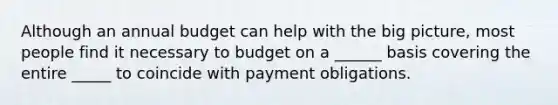 Although an annual budget can help with the big picture, most people find it necessary to budget on a ______ basis covering the entire _____ to coincide with payment obligations.