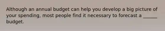 Although an annual budget can help you develop a big picture of your spending, most people find it necessary to forecast a ______ budget.