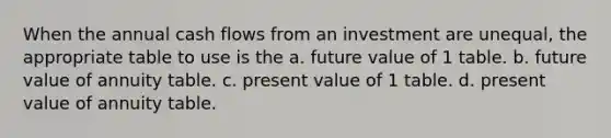 When the annual cash flows from an investment are unequal, the appropriate table to use is the a. future value of 1 table. b. future value of annuity table. c. present value of 1 table. d. present value of annuity table.