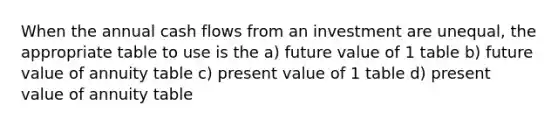 When the annual cash flows from an investment are unequal, the appropriate table to use is the a) future value of 1 table b) future value of annuity table c) present value of 1 table d) present value of annuity table