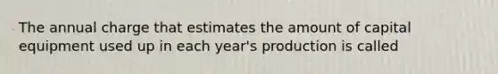 The annual charge that estimates the amount of capital equipment used up in each year's production is called