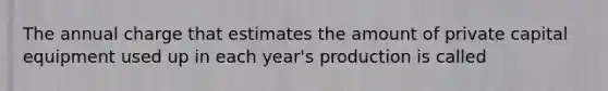 The annual charge that estimates the amount of private capital equipment used up in each year's production is called