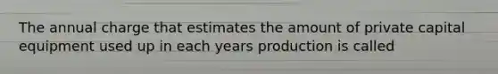 The annual charge that estimates the amount of private capital equipment used up in each years production is called