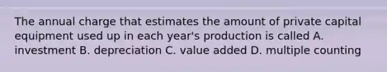 The annual charge that estimates the amount of private capital equipment used up in each year's production is called A. investment B. depreciation C. value added D. multiple counting