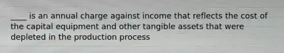 ____ is an annual charge against income that reflects the cost of the capital equipment and other tangible assets that were depleted in the production process