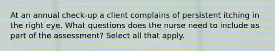 At an annual check-up a client complains of persistent itching in the right eye. What questions does the nurse need to include as part of the assessment? Select all that apply.