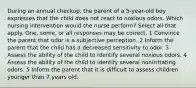 During an annual checkup, the parent of a 5-year-old boy expresses that the child does not react to noxious odors. Which nursing intervention would the nurse perform? Select all that apply. One, some, or all responses may be correct. 1 Convince the parent that odor is a subjective perception. 2 Inform the parent that the child has a decreased sensitivity to odor. 3 Assess the ability of the child to identify several noxious odors. 4 Assess the ability of the child to identify several nonirritating odors. 5 Inform the parent that it is difficult to assess children younger than 7 years old.