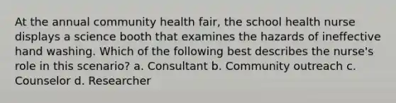 At the annual community health fair, the school health nurse displays a science booth that examines the hazards of ineffective hand washing. Which of the following best describes the nurse's role in this scenario? a. Consultant b. Community outreach c. Counselor d. Researcher