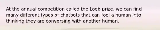 At the annual competition called the Loeb prize, we can find many different types of chatbots that can fool a human into thinking they are conversing with another human.