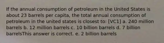 If the annual consumption of petroleum in the United States is about 23 barrels per capita, the total annual consumption of petroleum in the united states is closest to: [VC1] a. 240 million barrels b. 12 million barrels c. 10 billion barrels d. 7 billion barrelsThis answer is correct. e. 2 billion barrels