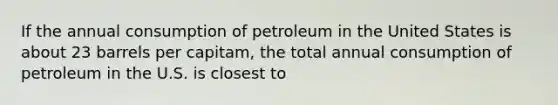 If the annual consumption of petroleum in the United States is about 23 barrels per capitam, the total annual consumption of petroleum in the U.S. is closest to