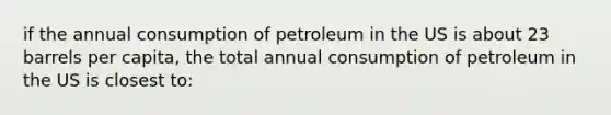 if the annual consumption of petroleum in the US is about 23 barrels per capita, the total annual consumption of petroleum in the US is closest to: