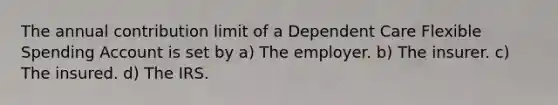 The annual contribution limit of a Dependent Care Flexible Spending Account is set by a) The employer. b) The insurer. c) The insured. d) The IRS.