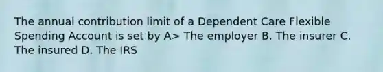 The annual contribution limit of a Dependent Care Flexible Spending Account is set by A> The employer B. The insurer C. The insured D. The IRS